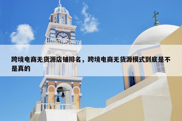跨境电商无货源店铺排名，跨境电商无货源模式到底是不是真的