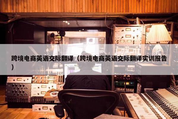 跨境电商英语交际翻译（跨境电商英语交际翻译实训报告）