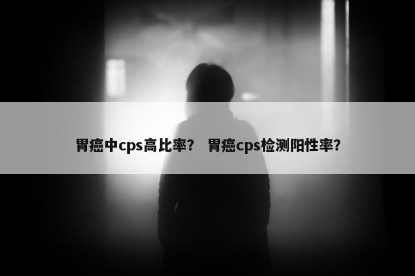 胃癌中cps高比率？ 胃癌cps检测阳性率？