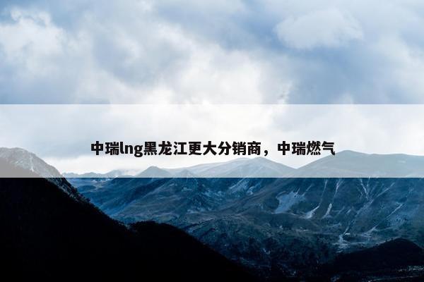 中瑞lng黑龙江更大分销商，中瑞燃气