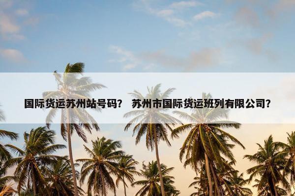 国际货运苏州站号码？ 苏州市国际货运班列有限公司？