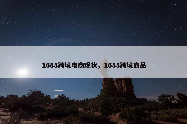 1688跨境电商现状，1688跨境商品