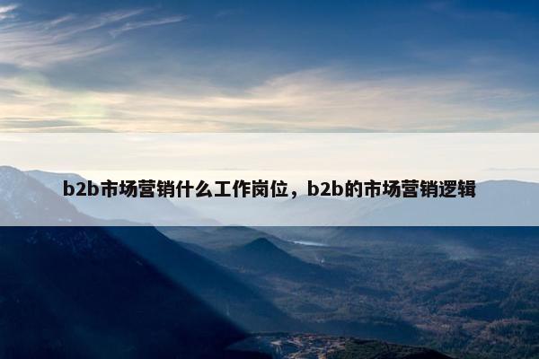 b2b市场营销什么工作岗位，b2b的市场营销逻辑