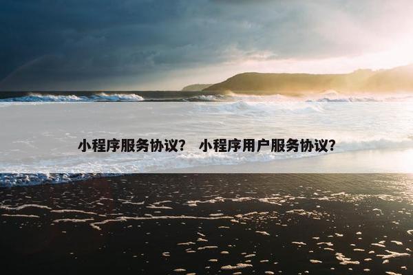 小程序服务协议？ 小程序用户服务协议？