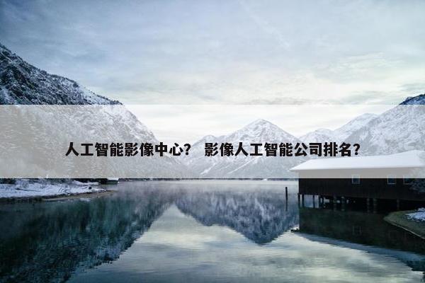 人工智能影像中心？ 影像人工智能公司排名？