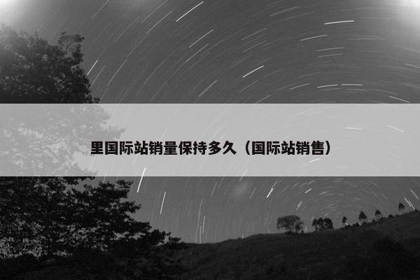 里国际站销量保持多久（国际站销售）