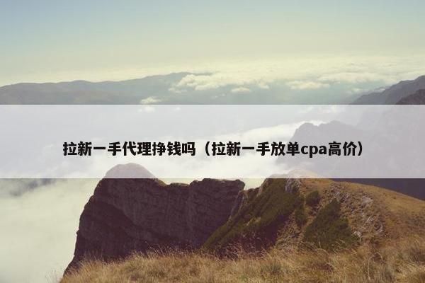 拉新一手代理挣钱吗（拉新一手放单cpa高价）