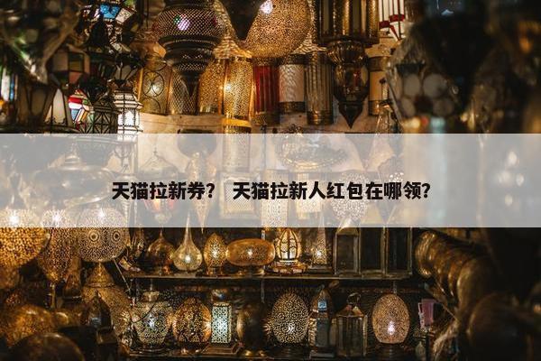 天猫拉新券？ 天猫拉新人红包在哪领？