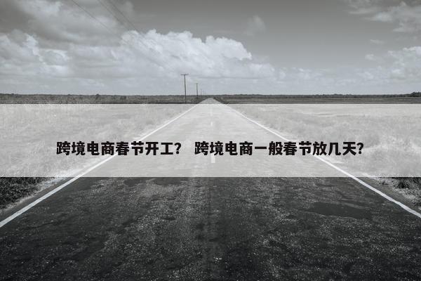跨境电商春节开工？ 跨境电商一般春节放几天？