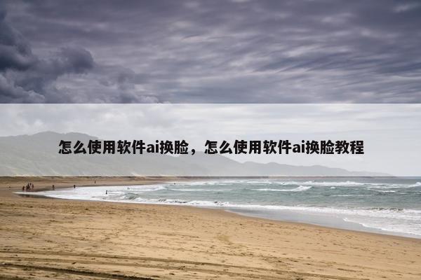 怎么使用软件ai换脸，怎么使用软件ai换脸教程