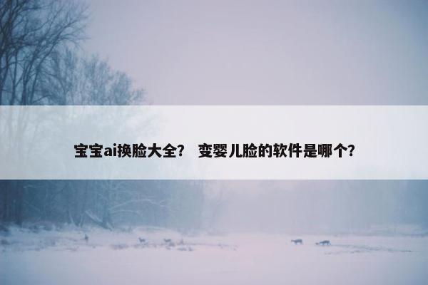 宝宝ai换脸大全？ 变婴儿脸的软件是哪个？