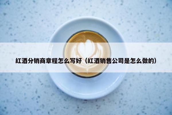 红酒分销商章程怎么写好（红酒销售公司是怎么做的）