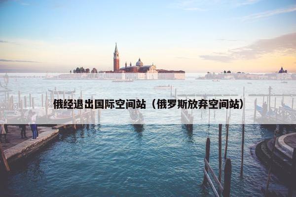 俄经退出国际空间站（俄罗斯放弃空间站）
