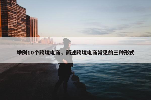 举例10个跨境电商，简述跨境电商常见的三种形式