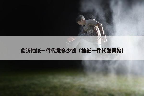 临沂抽纸一件代发多少钱（抽纸一件代发网站）