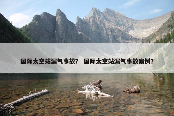 国际太空站漏气事故？ 国际太空站漏气事故案例？