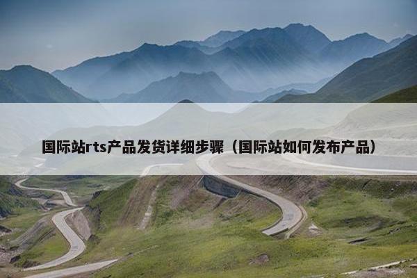 国际站rts产品发货详细步骤（国际站如何发布产品）