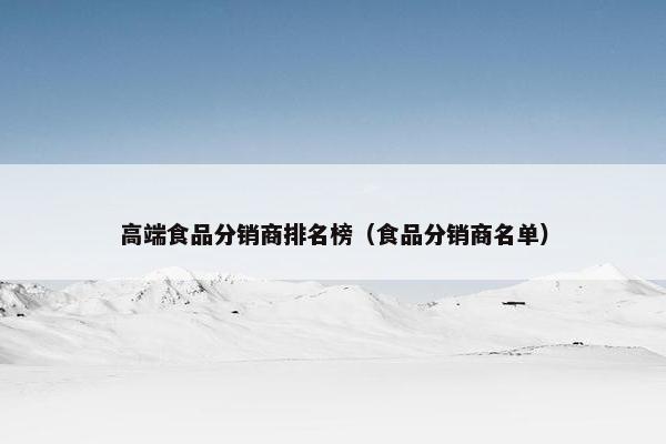 高端食品分销商排名榜（食品分销商名单）