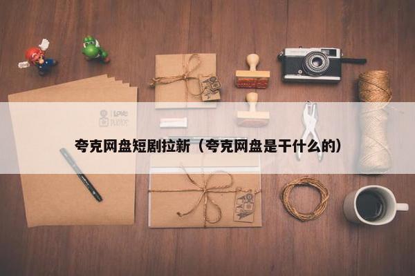 夸克网盘短剧拉新（夸克网盘是干什么的）
