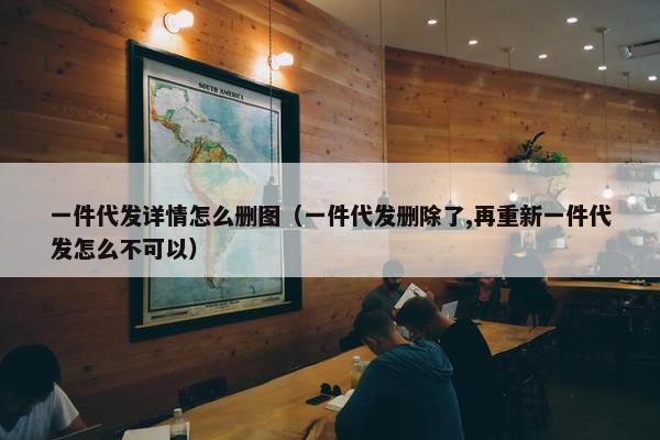 一件代发详情怎么删图（一件代发删除了,再重新一件代发怎么不可以）