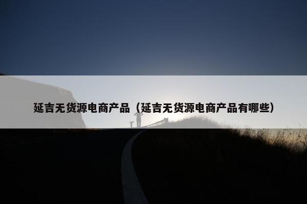 延吉无货源电商产品（延吉无货源电商产品有哪些）