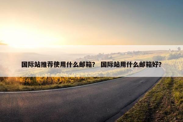 国际站推荐使用什么邮箱？ 国际站用什么邮箱好？