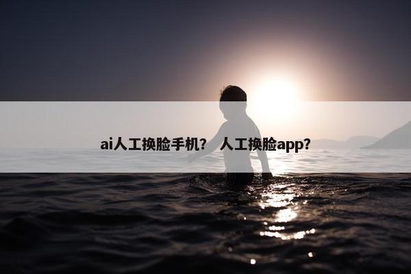 ai人工换脸手机？ 人工换脸app？