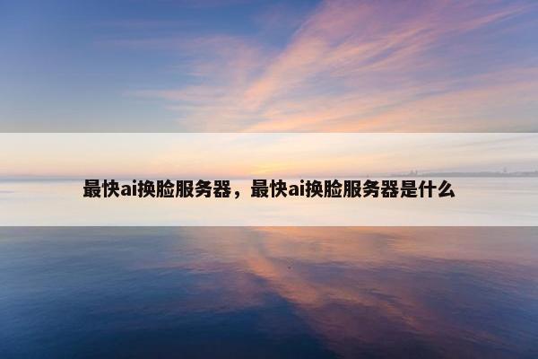 最快ai换脸服务器，最快ai换脸服务器是什么
