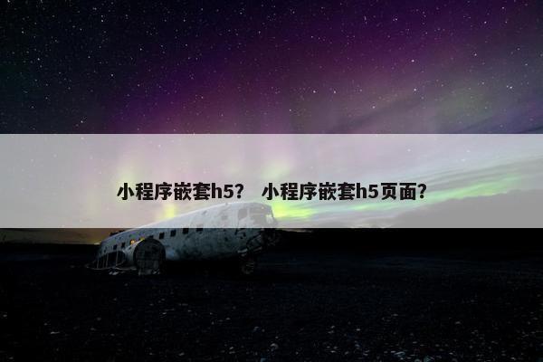 小程序嵌套h5？ 小程序嵌套h5页面？