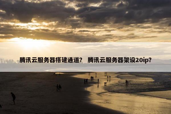 腾讯云服务器搭建通道？ 腾讯云服务器架设20ip？