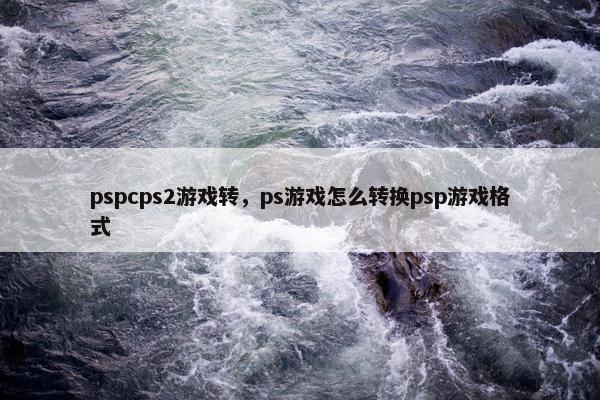 pspcps2游戏转，ps游戏怎么转换psp游戏格式