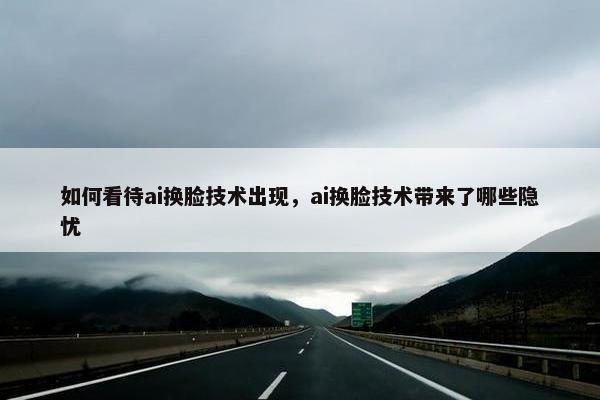 如何看待ai换脸技术出现，ai换脸技术带来了哪些隐忧