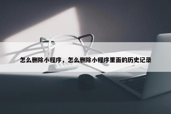 怎么删除小程序，怎么删除小程序里面的历史记录