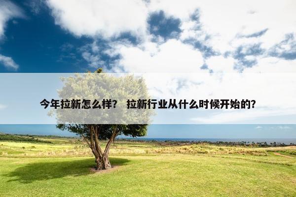 今年拉新怎么样？ 拉新行业从什么时候开始的？
