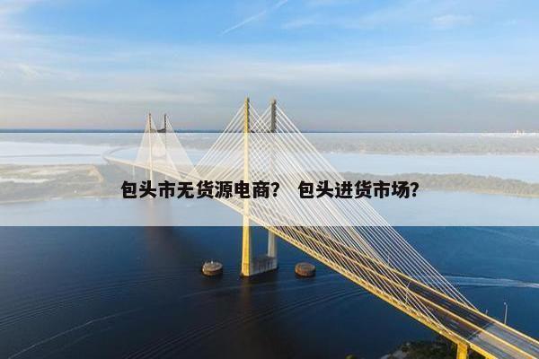 包头市无货源电商？ 包头进货市场？