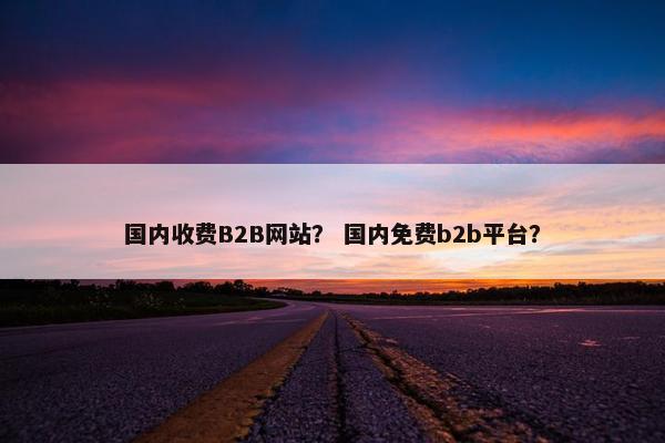 国内收费B2B网站？ 国内免费b2b平台？