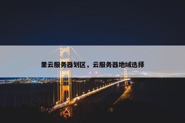 里云服务器划区，云服务器地域选择