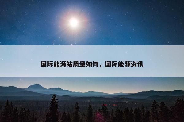 国际能源站质量如何，国际能源资讯