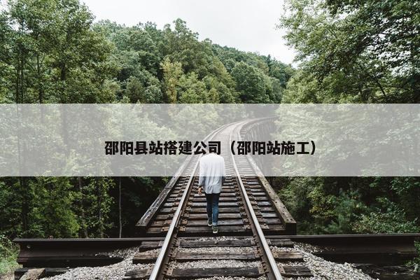 邵阳县站搭建公司（邵阳站施工）