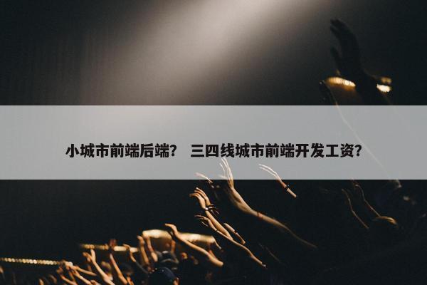 小城市前端后端？ 三四线城市前端开发工资？