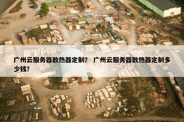 广州云服务器散热器定制？ 广州云服务器散热器定制多少钱？