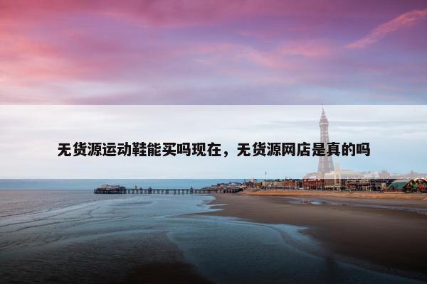 无货源运动鞋能买吗现在，无货源网店是真的吗