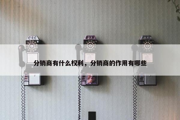 分销商有什么权利，分销商的作用有哪些