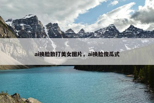 ai换脸散打美女图片，ai换脸傻瓜式