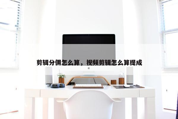 剪辑分佣怎么算，视频剪辑怎么算提成