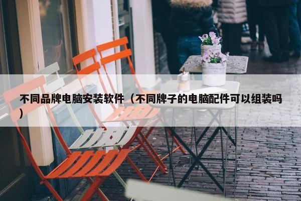不同品牌电脑安装软件（不同牌子的电脑配件可以组装吗）