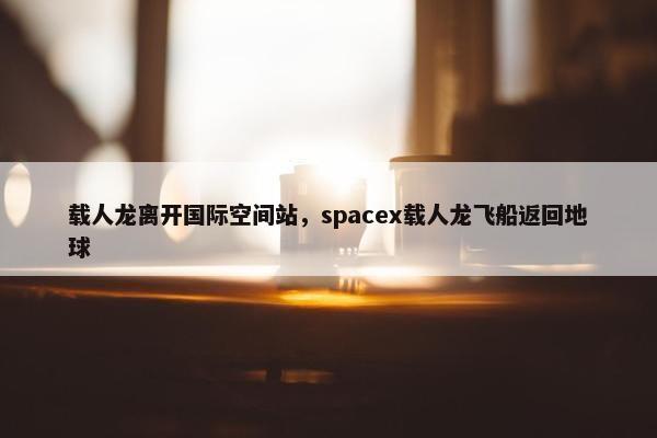 载人龙离开国际空间站，spacex载人龙飞船返回地球