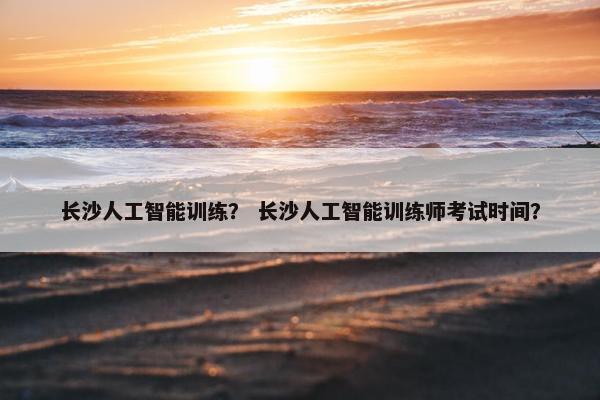 长沙人工智能训练？ 长沙人工智能训练师考试时间？