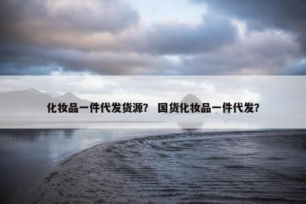 化妆品一件代发货源？ 国货化妆品一件代发？