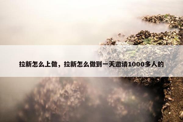拉新怎么上做，拉新怎么做到一天邀请1000多人的